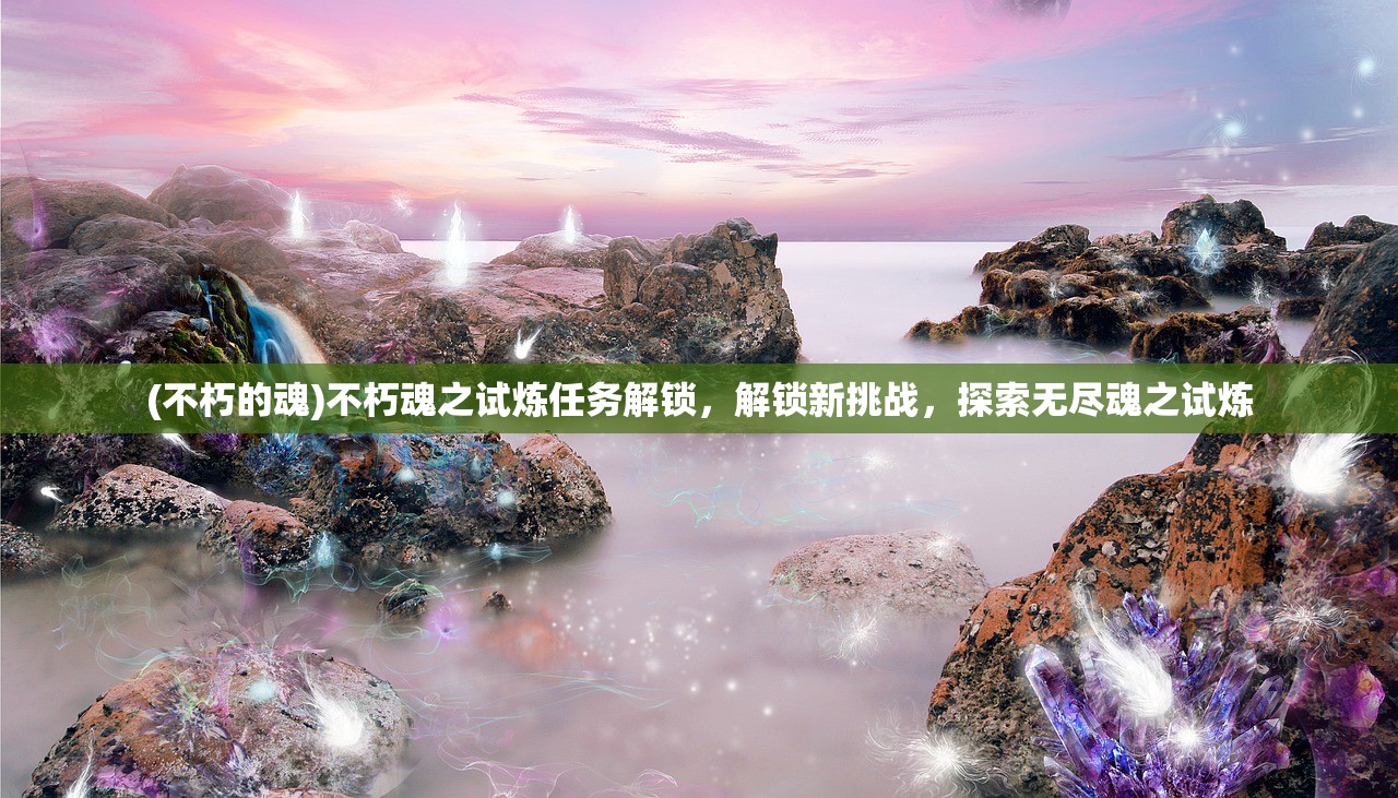 (不朽的魂)不朽魂之试炼任务解锁，解锁新挑战，探索无尽魂之试炼