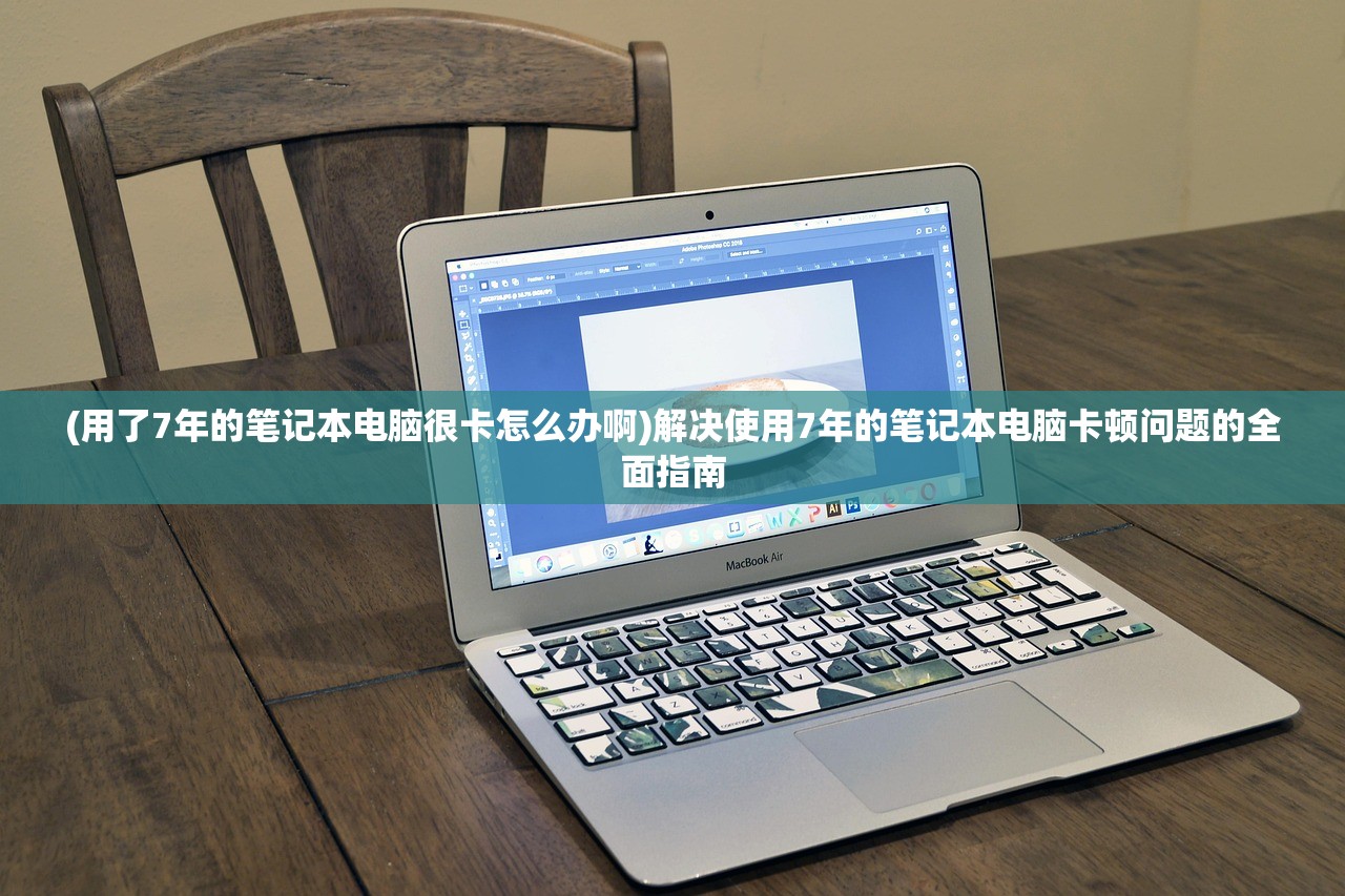 (用了7年的笔记本电脑很卡怎么办啊)解决使用7年的笔记本电脑卡顿问题的全面指南