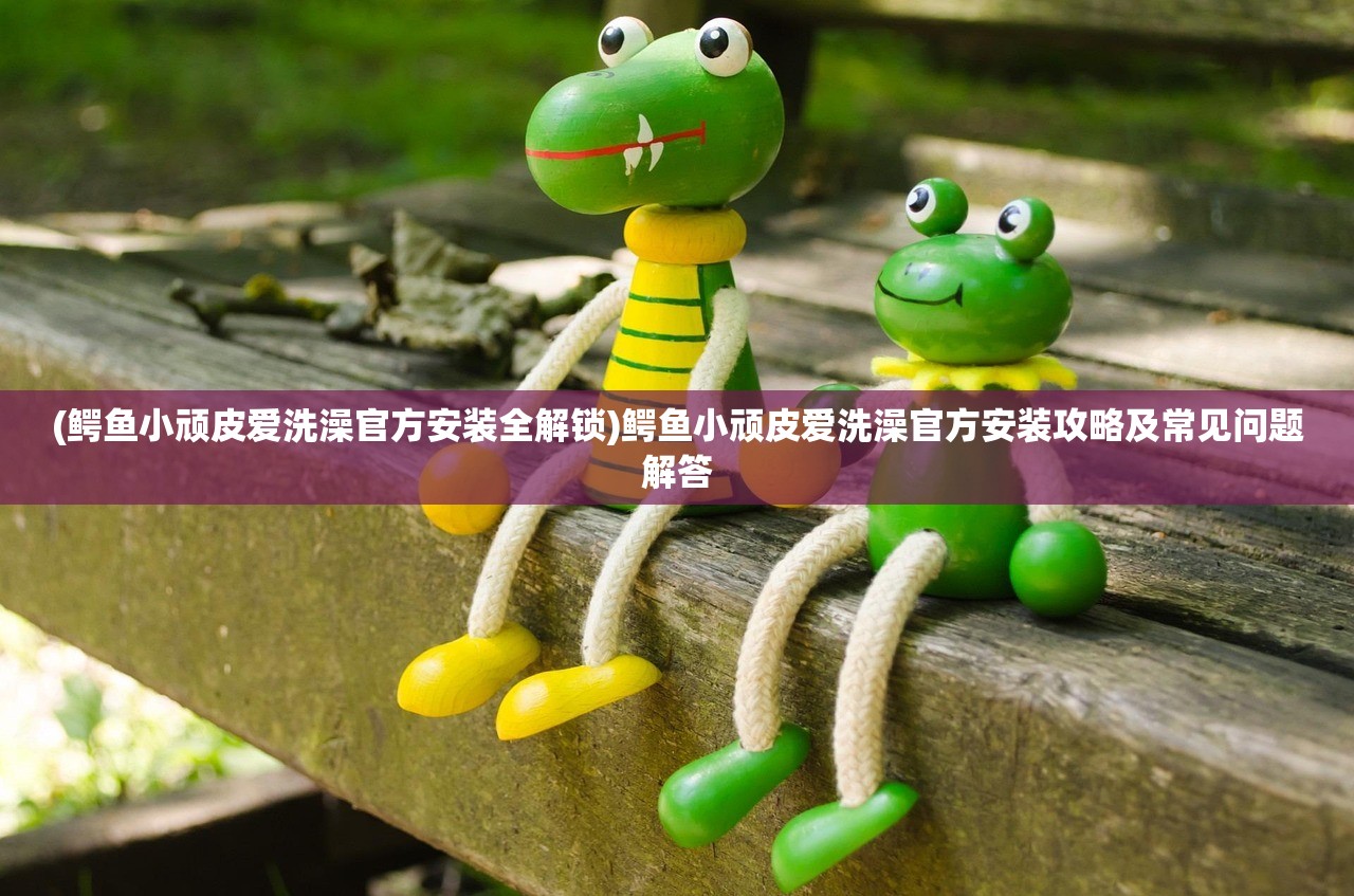 (鳄鱼小顽皮爱洗澡官方安装全解锁)鳄鱼小顽皮爱洗澡官方安装攻略及常见问题解答