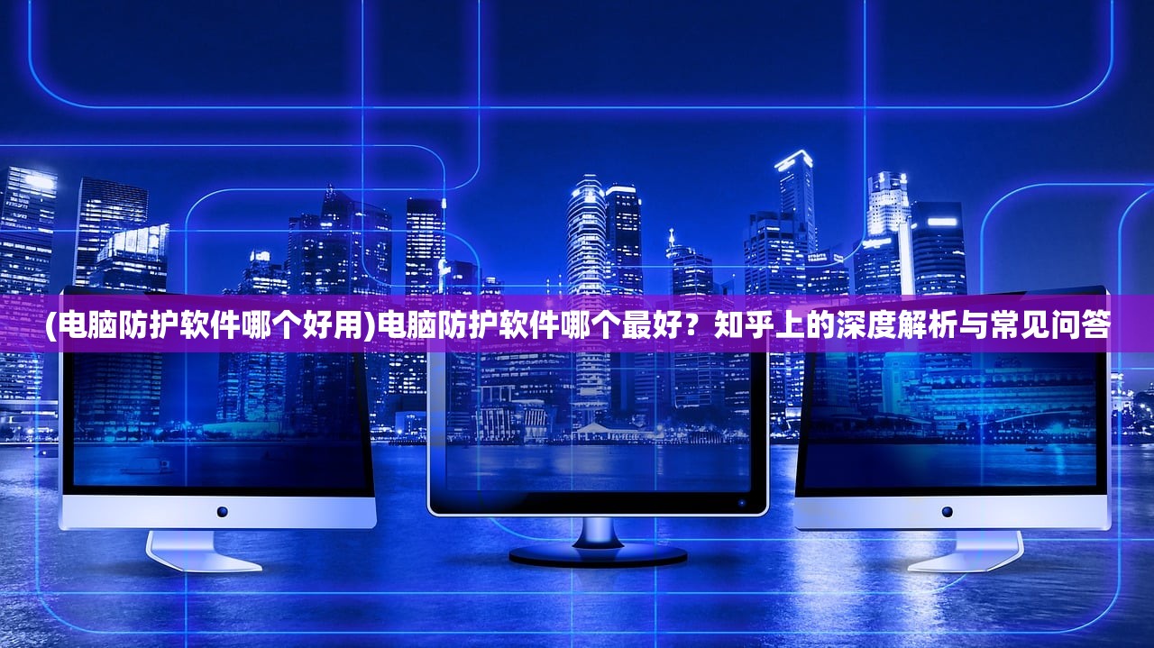 (电脑防护软件哪个好用)电脑防护软件哪个最好？知乎上的深度解析与常见问答