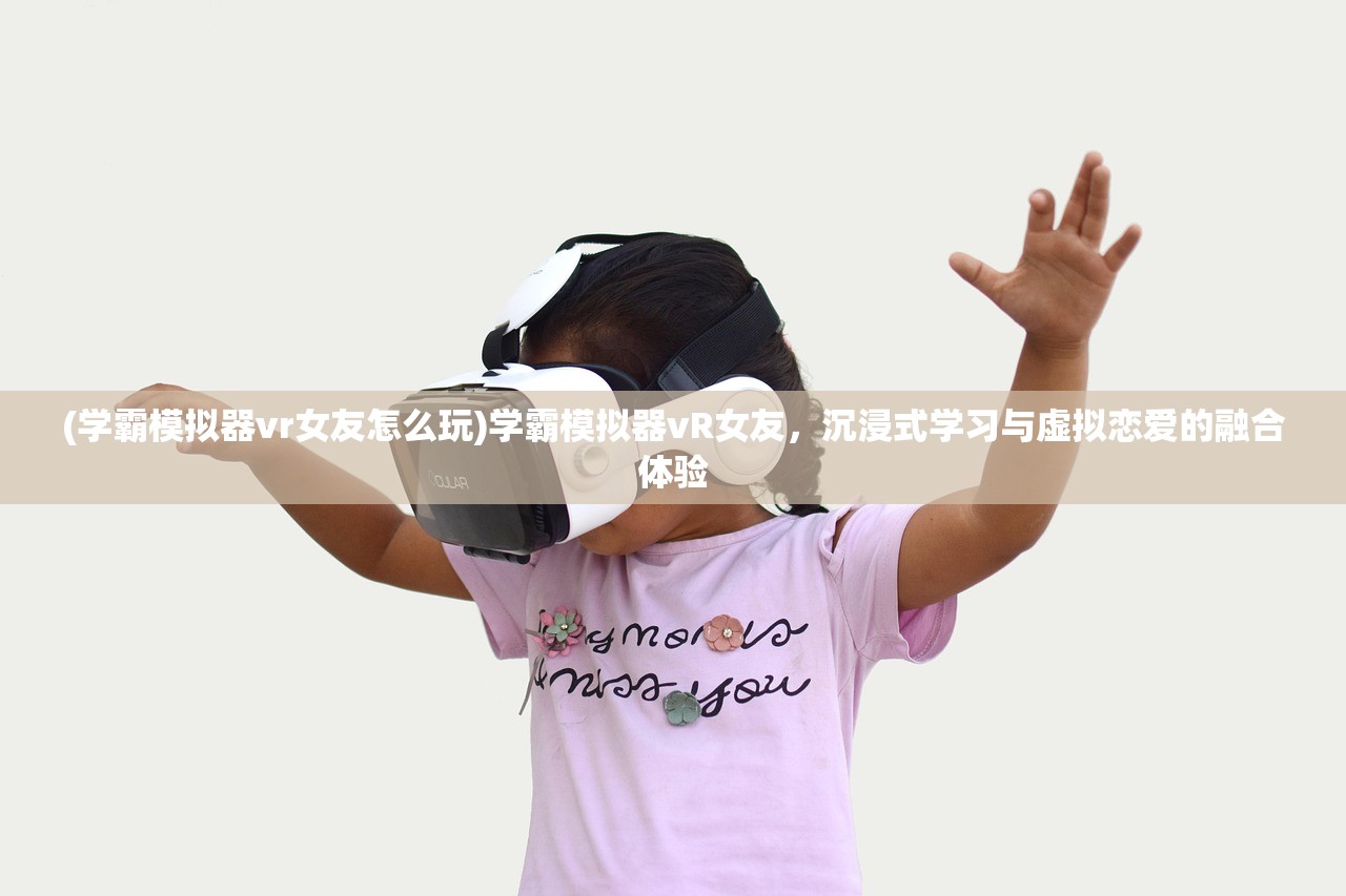 (学霸模拟器vr女友怎么玩)学霸模拟器vR女友，沉浸式学习与虚拟恋爱的融合体验