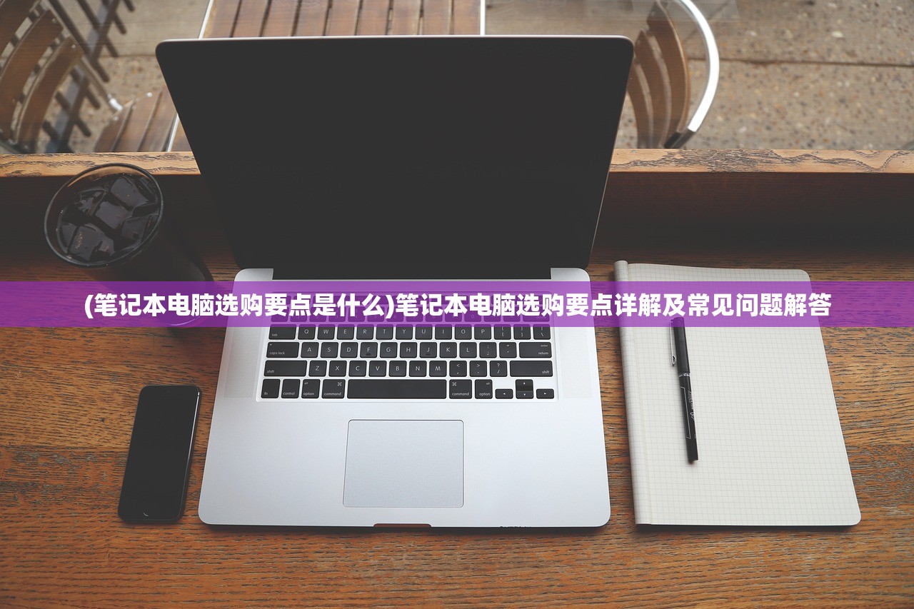 (笔记本电脑选购要点是什么)笔记本电脑选购要点详解及常见问题解答