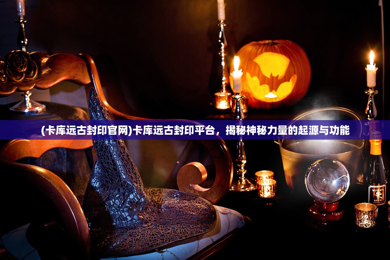 (卡库远古封印官网)卡库远古封印平台，揭秘神秘力量的起源与功能