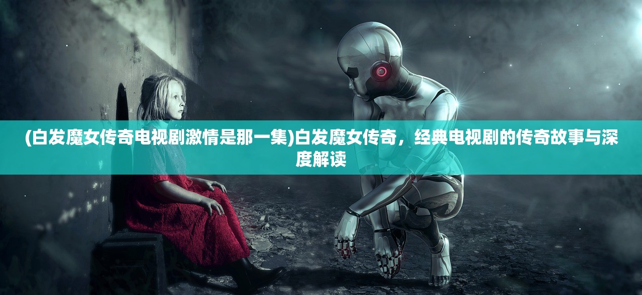 (白发魔女传奇电视剧激情是那一集)白发魔女传奇，经典电视剧的传奇故事与深度解读