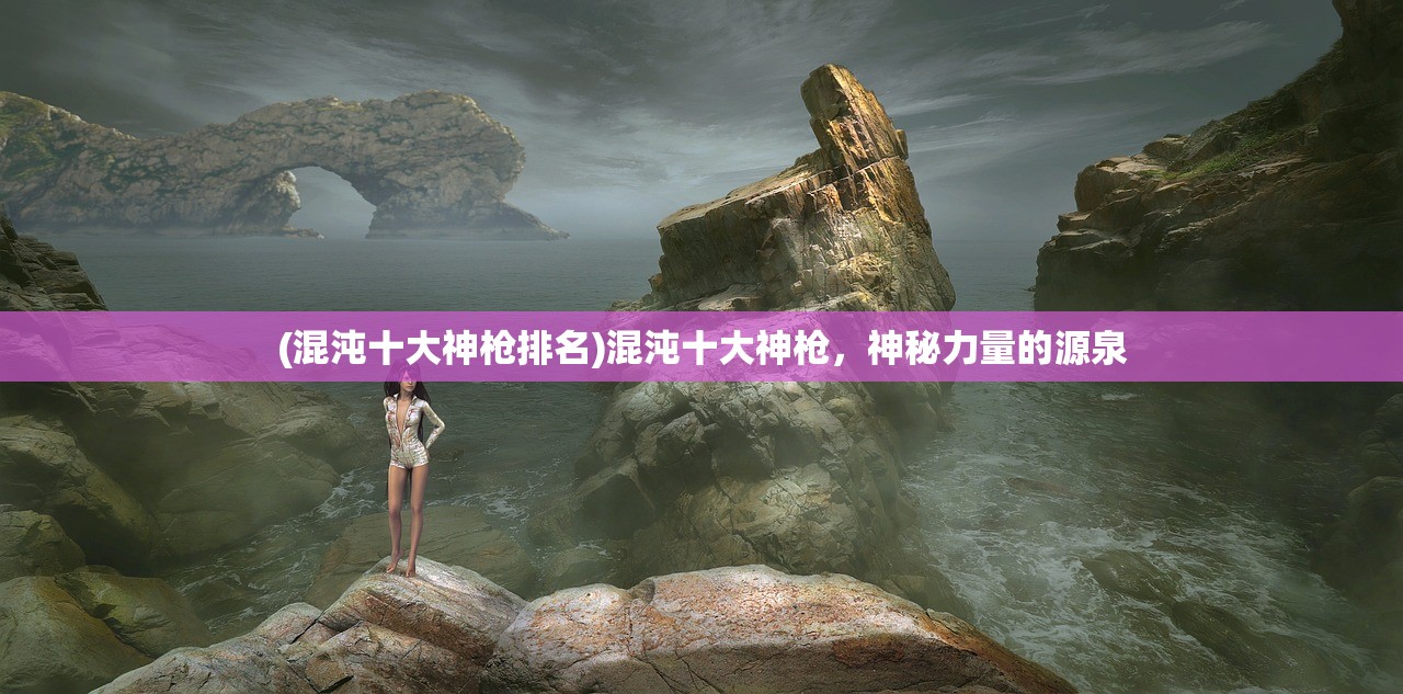 (混沌十大神枪排名)混沌十大神枪，神秘力量的源泉