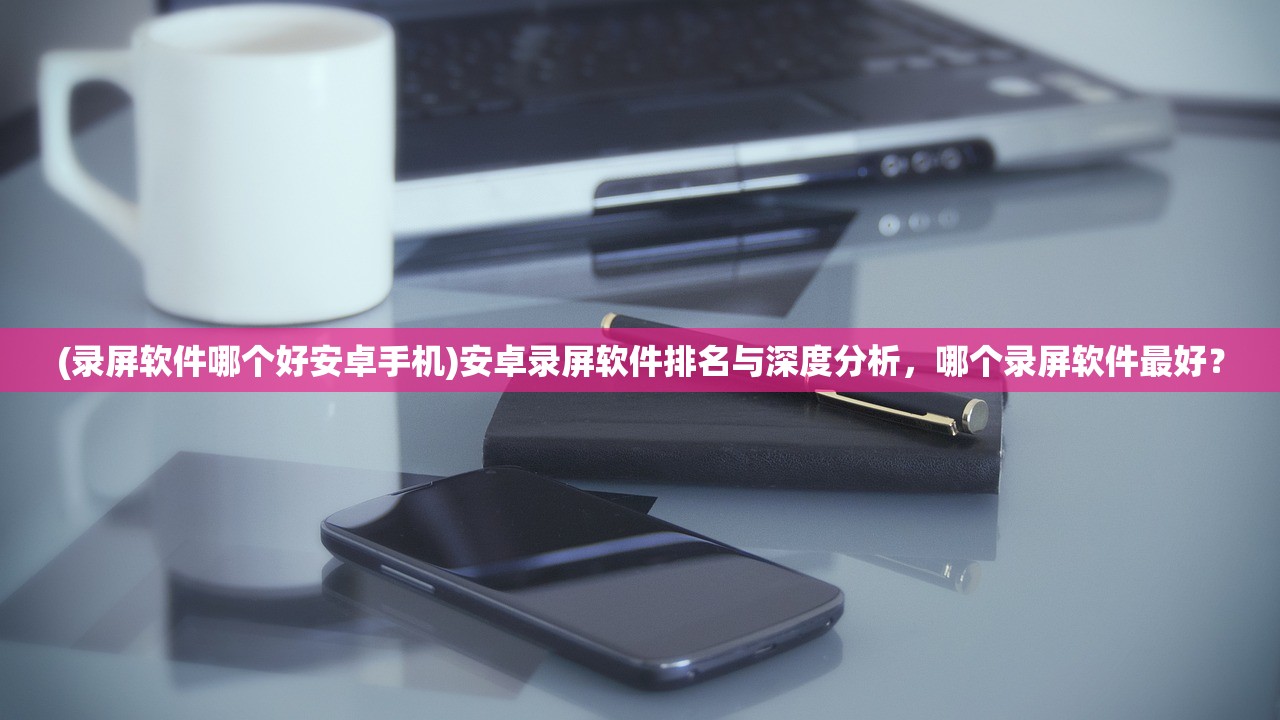 (录屏软件哪个好安卓手机)安卓录屏软件排名与深度分析，哪个录屏软件最好？
