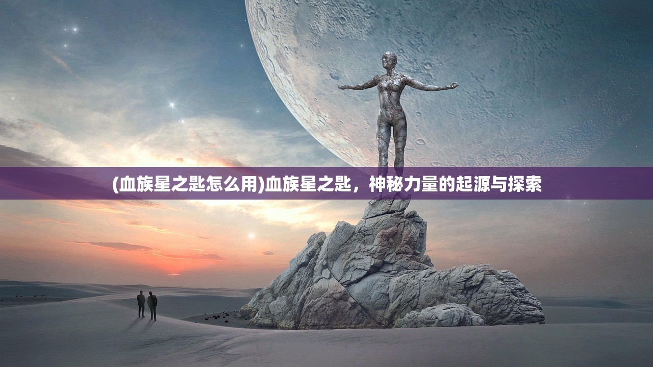 (血族星之匙怎么用)血族星之匙，神秘力量的起源与探索