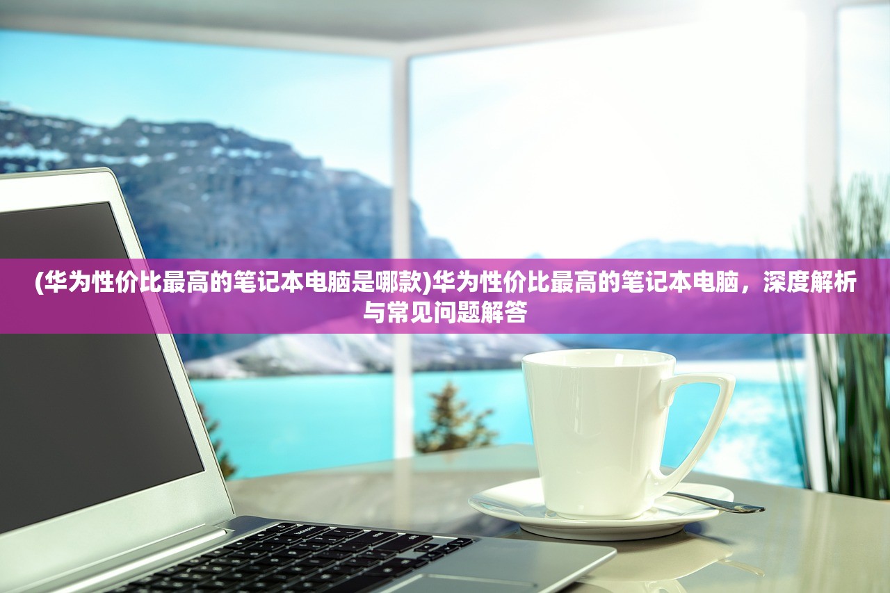 (华为性价比最高的笔记本电脑是哪款)华为性价比最高的笔记本电脑，深度解析与常见问题解答