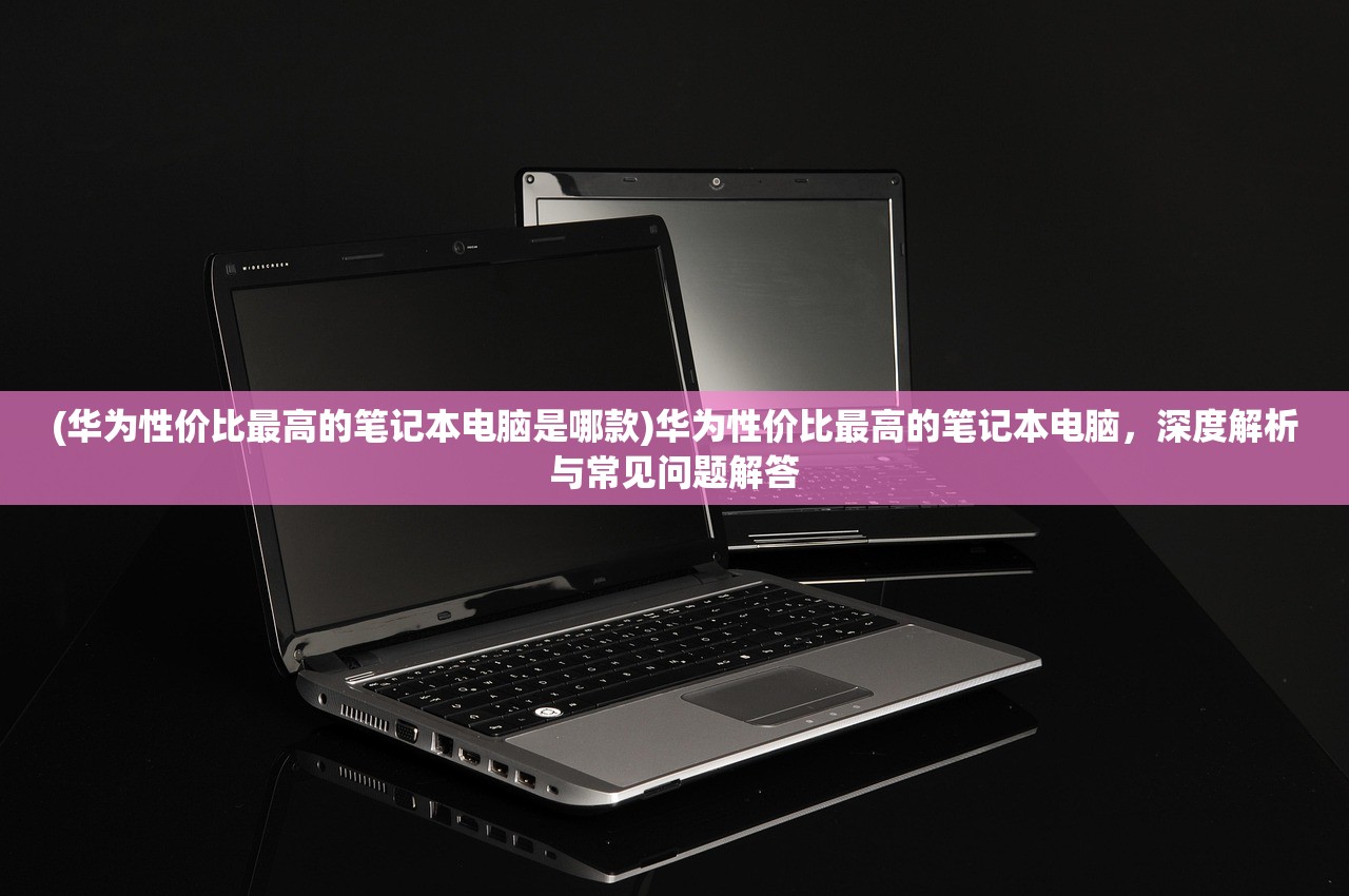 (华为性价比最高的笔记本电脑是哪款)华为性价比最高的笔记本电脑，深度解析与常见问题解答
