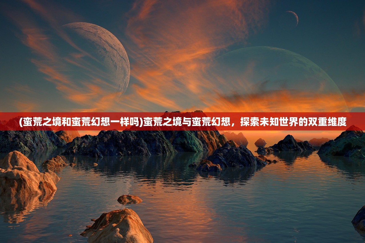 (蛮荒之境和蛮荒幻想一样吗)蛮荒之境与蛮荒幻想，探索未知世界的双重维度