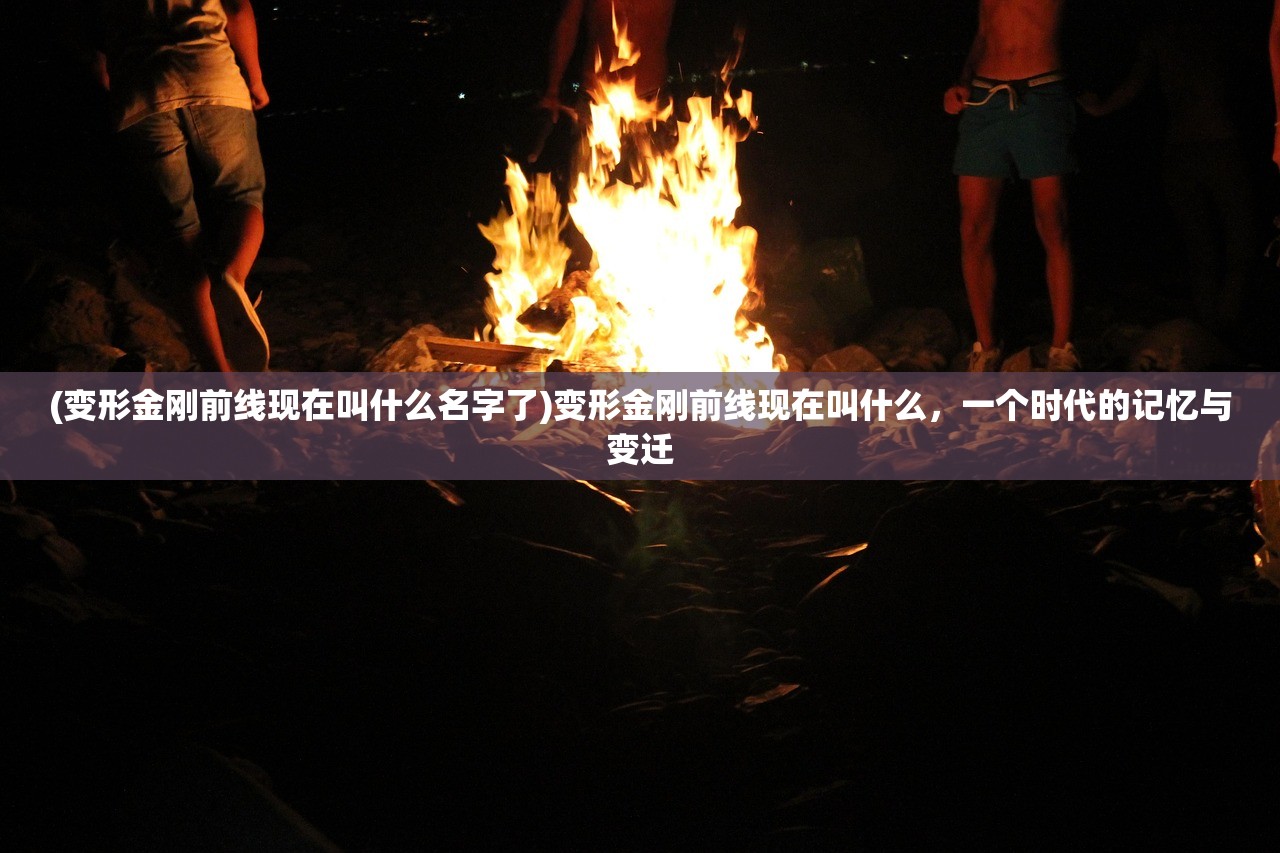 (变形金刚前线现在叫什么名字了)变形金刚前线现在叫什么，一个时代的记忆与变迁