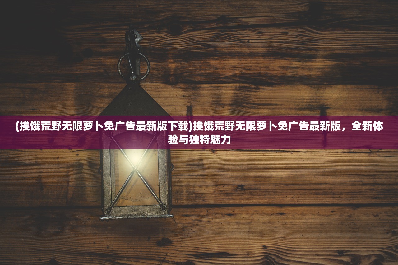 (挨饿荒野无限萝卜免广告最新版下载)挨饿荒野无限萝卜免广告最新版，全新体验与独特魅力