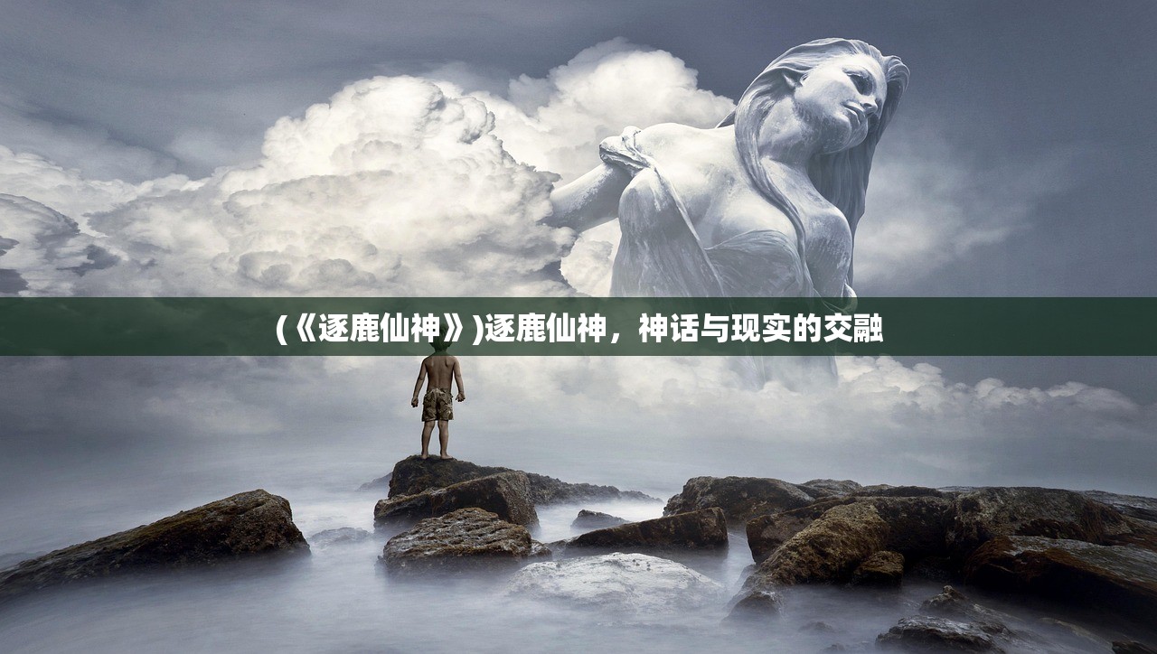 (《逐鹿仙神》)逐鹿仙神，神话与现实的交融