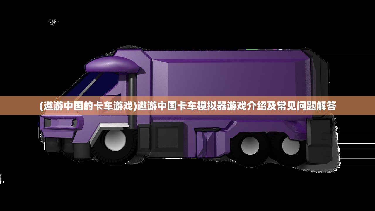 (遨游中国的卡车游戏)遨游中国卡车模拟器游戏介绍及常见问题解答